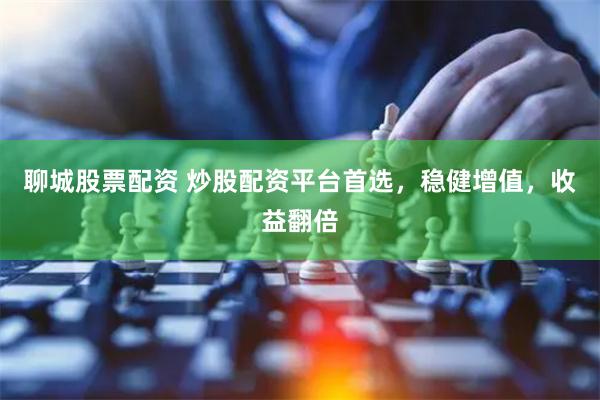 聊城股票配资 炒股配资平台首选，稳健增值，收益翻倍