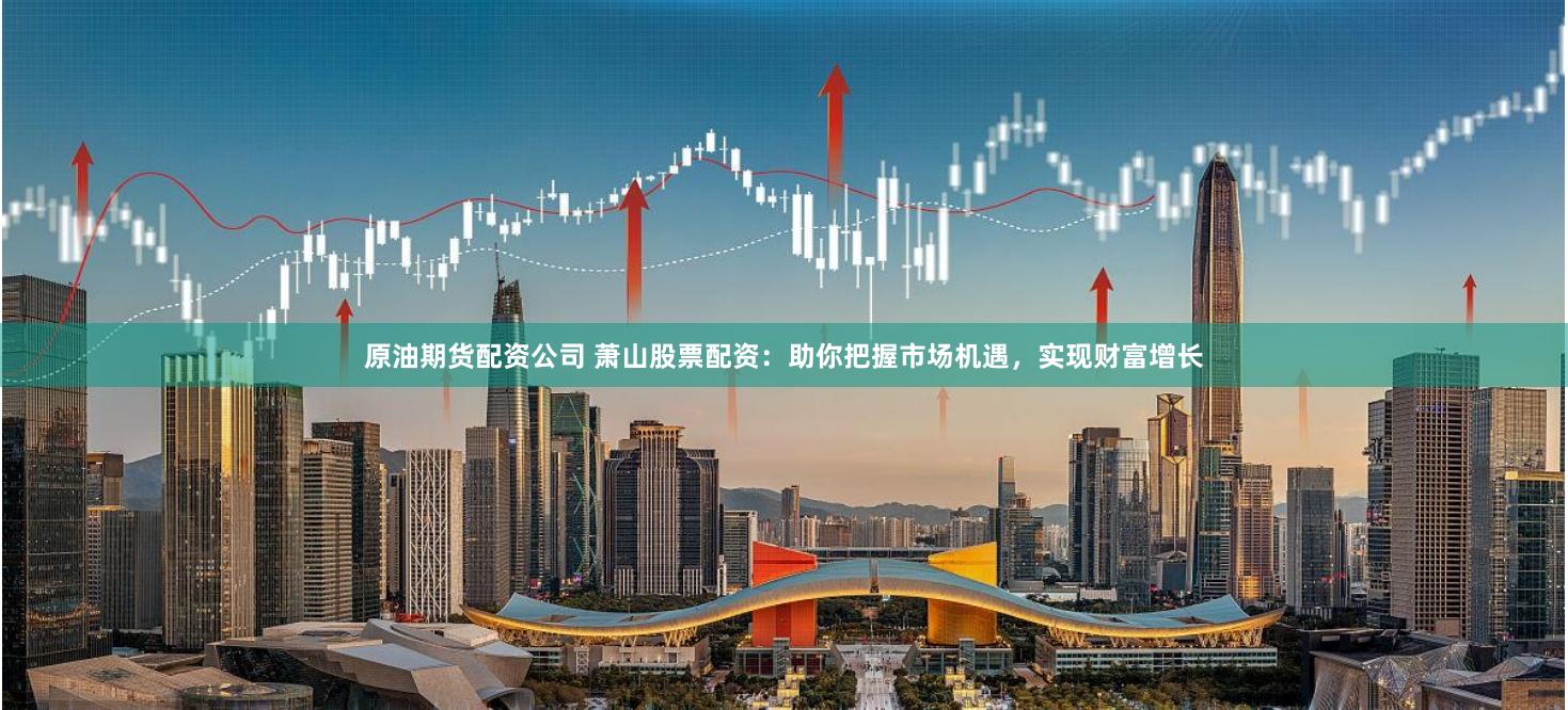 原油期货配资公司 萧山股票配资：助你把握市场机遇，实现财富增长