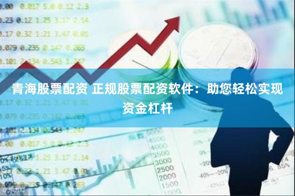 青海股票配资 正规股票配资软件：助您轻松实现资金杠杆