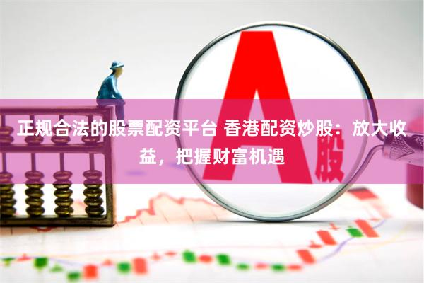 正规合法的股票配资平台 香港配资炒股：放大收益，把握财富机遇