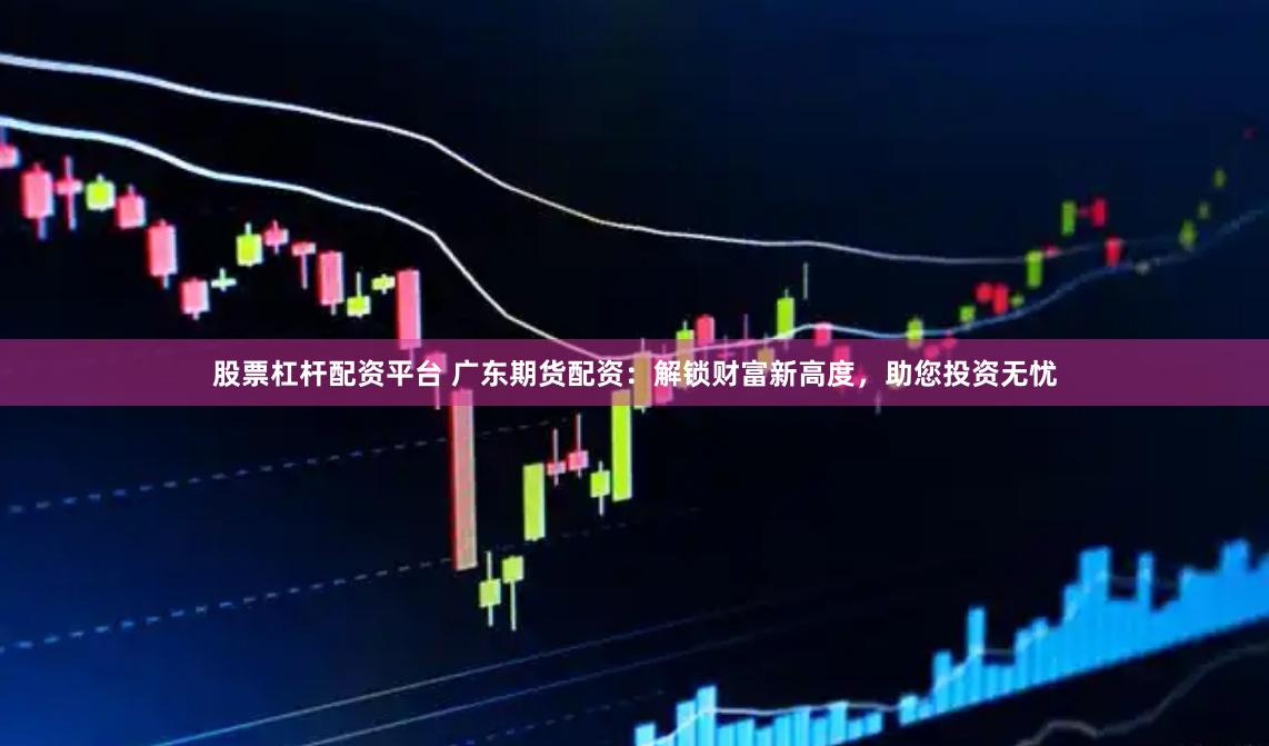 股票杠杆配资平台 广东期货配资：解锁财富新高度，助您投资无忧