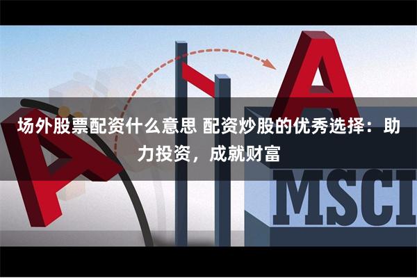 场外股票配资什么意思 配资炒股的优秀选择：助力投资，成就财富