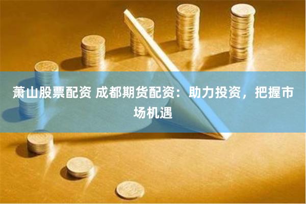 萧山股票配资 成都期货配资：助力投资，把握市场机遇