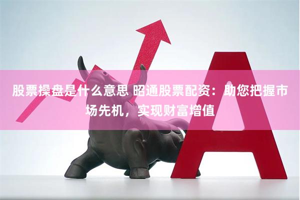 股票操盘是什么意思 昭通股票配资：助您把握市场先机，实现财富增值
