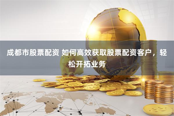 成都市股票配资 如何高效获取股票配资客户，轻松开拓业务