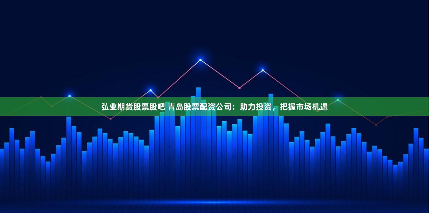 弘业期货股票股吧 青岛股票配资公司：助力投资，把握市场机遇