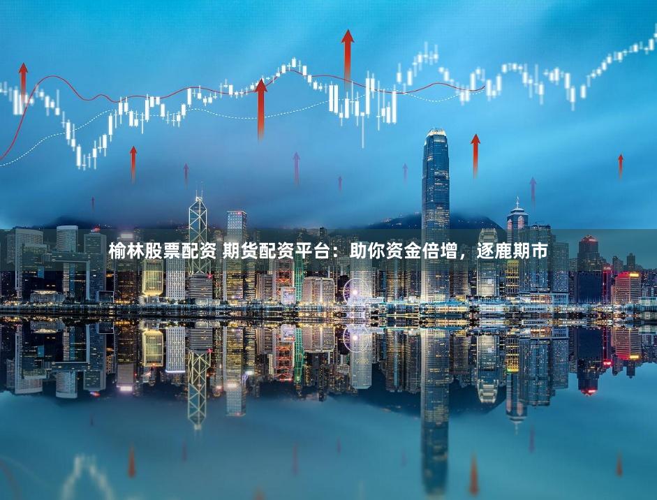 榆林股票配资 期货配资平台：助你资金倍增，逐鹿期市