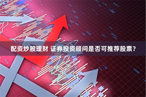 配资炒股理财 证券投资顾问是否可推荐股票？