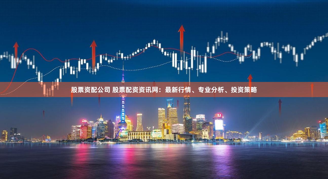 股票资配公司 股票配资资讯网：最新行情、专业分析、投资策略