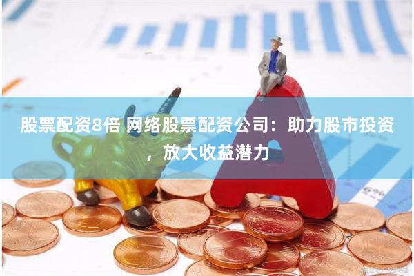 股票配资8倍 网络股票配资公司：助力股市投资，放大收益潜力