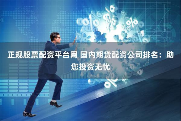正规股票配资平台网 国内期货配资公司排名：助您投资无忧