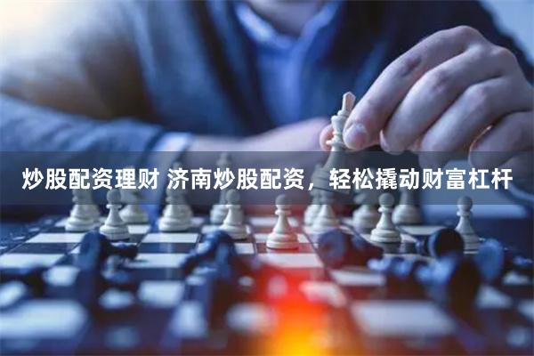 炒股配资理财 济南炒股配资，轻松撬动财富杠杆