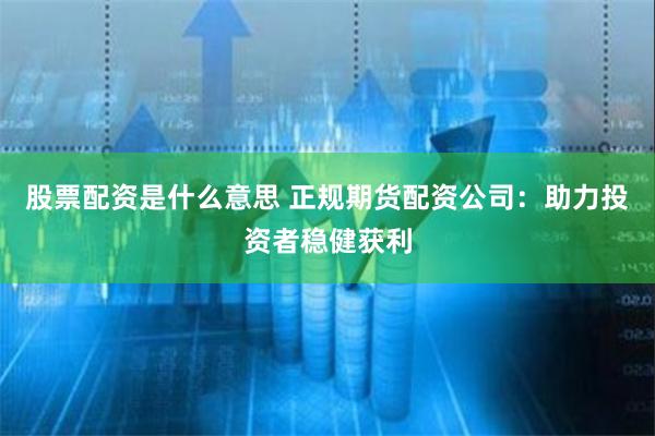 股票配资是什么意思 正规期货配资公司：助力投资者稳健获利