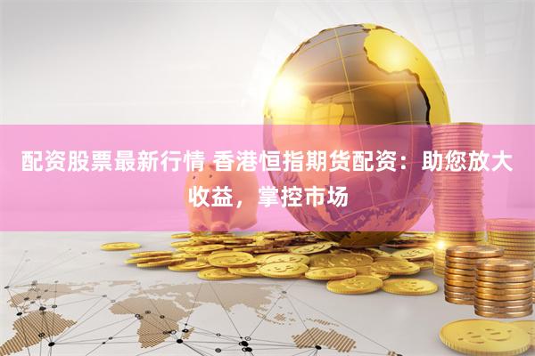 配资股票最新行情 香港恒指期货配资：助您放大收益，掌控市场