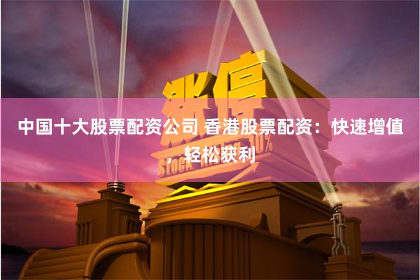 中国十大股票配资公司 香港股票配资：快速增值，轻松获利