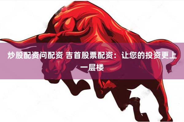 炒股配资问配资 吉首股票配资：让您的投资更上一层楼