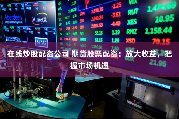 在线炒股配资公司 期货股票配资：放大收益，把握市场机遇