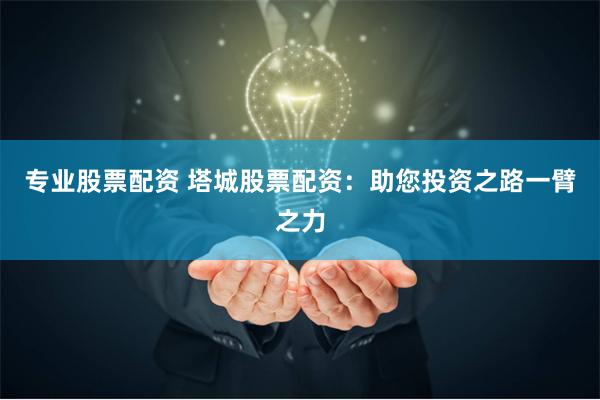专业股票配资 塔城股票配资：助您投资之路一臂之力