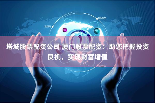 塔城股票配资公司 厦门股票配资：助您把握投资良机，实现财富增值
