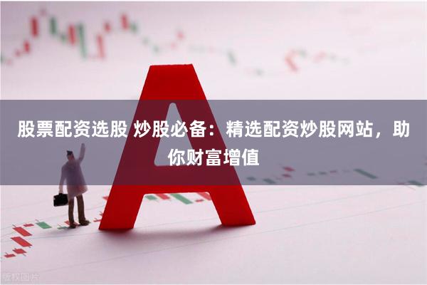 股票配资选股 炒股必备:精选配资炒股网站,助你财富增值