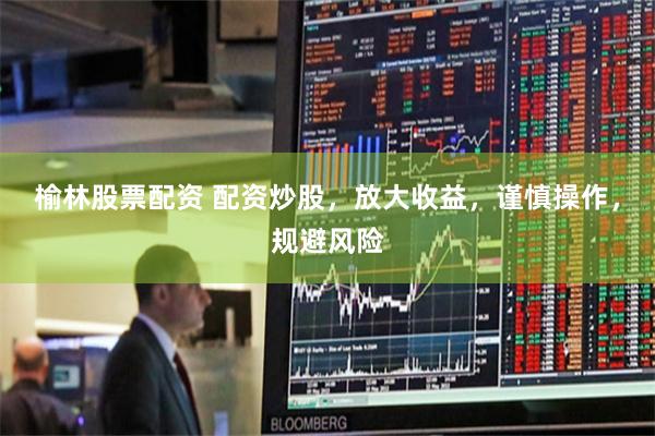 榆林股票配资 配资炒股，放大收益，谨慎操作，规避风险