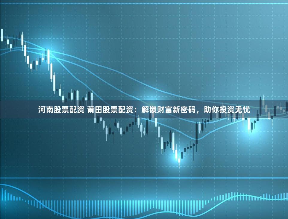 河南股票配资 莆田股票配资：解锁财富新密码，助你投资无忧