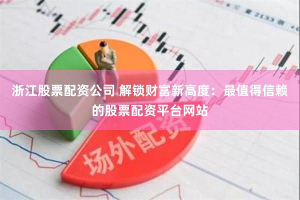 浙江股票配资公司 解锁财富新高度：最值得信赖的股票配资平台网站