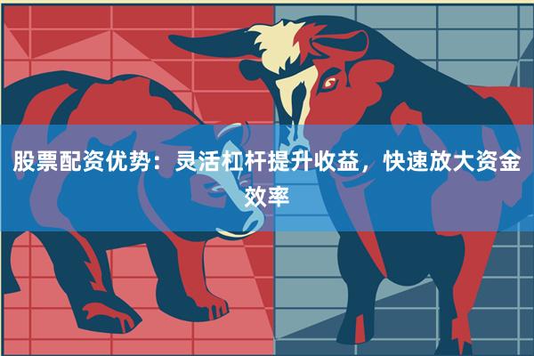 股票配资优势：灵活杠杆提升收益，快速放大资金效率